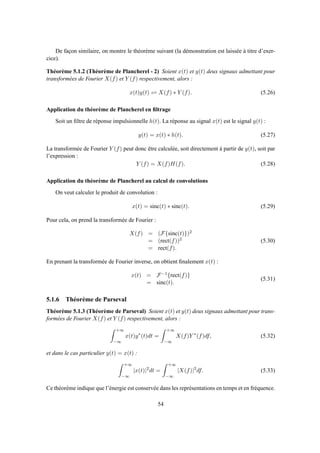 De façon similaire, on montre le théorème suivant (la démonstration est laissée à titre d’exer-
cice).
Théorème 5.1.2 (Théorème de Plancherel - 2) Soient x(t) et y(t) deux signaux admettant pour
transformées de Fourier X(f) et Y (f) respectivement, alors :
x(t)y(t) ⇋ X(f) ∗ Y (f). (5.26)
Application du théorème de Plancherel en ﬁltrage
Soit un ﬁltre de réponse impulsionnelle h(t). La réponse au signal x(t) est le signal y(t) :
y(t) = x(t) ∗ h(t). (5.27)
La transformée de Fourier Y (f) peut donc être calculée, soit directement à partir de y(t), soit par
l’expression :
Y (f) = X(f)H(f). (5.28)
Application du théorème de Plancherel au calcul de convolutions
On veut calculer le produit de convolution :
x(t) = sinc(t) ∗ sinc(t). (5.29)
Pour cela, on prend la transformée de Fourier :
X(f) = (F{sinc(t)})2
= (rect(f))2
= rect(f).
(5.30)
En prenant la transformée de Fourier inverse, on obtient ﬁnalement x(t) :
x(t) = F−1{rect(f)}
= sinc(t).
(5.31)
5.1.6 Théorème de Parseval
Théorème 5.1.3 (Théorème de Parseval) Soient x(t) et y(t) deux signaux admettant pour trans-
formées de Fourier X(f) et Y (f) respectivement, alors :
+∞
−∞
x(t)y∗
(t)dt =
+∞
−∞
X(f)Y ∗
(f)df, (5.32)
et dans le cas particulier y(t) = x(t) :
+∞
−∞
|x(t)|2
dt =
+∞
−∞
|X(f)|2
df. (5.33)
Ce théorème indique que l’énergie est conservée dans les représentations en temps et en fréquence.
54
 