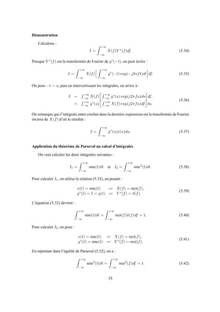 Démonstration
Calculons :
I =
+∞
−∞
X(f)Y ∗
(f)df. (5.34)
Puisque Y ∗(f) est la transformée de Fourier de y∗(−t), on peut écrire :
I =
+∞
−∞
X(f)
+∞
−∞
y∗
(−t) exp(−j2πft)dt df. (5.35)
On pose −t = u, puis en intervertissant les intégrales, on arrive à :
I =
+∞
−∞ X(f)
+∞
−∞ y∗(u) exp(j2πfu)du df,
=
+∞
−∞ y∗(u)
+∞
−∞ X(f) exp(j2πfu)df du.
(5.36)
On remarque que l’intégrale entre crochet dans la dernière expression est la transformée de Fourier
inverse de X(f) d’où le résultat :
I =
+∞
−∞
y∗
(u)x(u)du. (5.37)
Application du théorème de Parseval au calcul d’intégrales
On veut calculer les deux intégrales suivantes :
I1 =
+∞
−∞
sinc(t)dt et I2 =
+∞
−∞
sinc2
(t)dt. (5.38)
Pour calculer I1, on utilise la relation (5.32), en posant :
x(t) = sinc(t) ⇋ X(f) = rect(f),
y∗(t) = 1 = y(t) ⇋ Y ∗(f) = δ(f).
(5.39)
L’équation (5.32) devient :
+∞
−∞
sinc(t)dt =
+∞
−∞
rect(f)δ(f)df = 1. (5.40)
Pour calculer I2, on pose :
x(t) = sinc(t) ⇋ X(f) = rect(f),
y∗(t) = sinc(t) ⇋ Y ∗(f) = rect(f).
(5.41)
En reportant dans l’égalité de Parseval (5.32), on a :
+∞
−∞
sinc2
(t)dt =
+∞
−∞
rect2
(f)df = 1. (5.42)
55
 