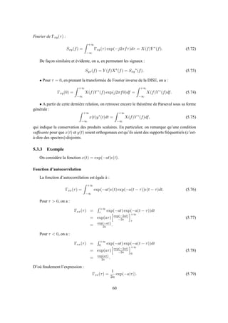 Fourier de Γxy(τ) :
Sxy(f) =
+∞
−∞
Γxy(τ) exp(−j2πfτ)dτ = X(f)Y ∗
(f). (5.72)
De façon similaire et évidente, on a, en permutant les signaux :
Syx(f) = Y (f)X∗
(f) = Sxy
∗
(f). (5.73)
• Pour τ = 0, en prenant la transformée de Fourier inverse de la DISE, on a :
Γxy(0) =
+∞
−∞
X(f)Y ∗
(f) exp(j2πf0)df =
+∞
−∞
X(f)Y ∗
(f)df. (5.74)
• A partir de cette dernière relation, on retrouve encore le théorème de Parseval sous sa forme
générale :
+∞
−∞
x(t)y∗
(t)dt =
+∞
−∞
X(f)Y ∗
(f)df, (5.75)
qui indique la conservation des produits scalaires. En particulier, on remarque qu’une condition
sufﬁsante pour que x(t) et y(t) soient orthogonaux est qu’ils aient des supports fréquentiels (c’est-
à-dire des spectres) disjoints.
5.3.3 Exemple
On considère la fonction x(t) = exp(−at)ǫ(t).
Fonction d’autocorrélation
La fonction d’autocorrélation est égale à :
Γxx(τ) =
+∞
−∞
exp(−at)ǫ(t) exp(−a(t − τ))ǫ(t − τ)dt. (5.76)
Pour τ > 0, on a :
Γxx(τ) =
+∞
τ exp(−at) exp(−a(t − τ))dt
= exp(aτ) exp(−2at)
−2a
+∞
τ
= exp(−aτ)
2a .
(5.77)
Pour τ < 0, on a :
Γxx(τ) =
+∞
0 exp(−at) exp(−a(t − τ))dt
= exp(aτ) exp(−2at)
−2a
+∞
0
= exp(aτ)
2a .
(5.78)
D’où ﬁnalement l’expression :
Γxx(τ) =
1
2a
exp(−a|τ|). (5.79)
60
 