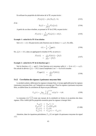 En utilisant les propriétés de dérivation de la TF, on peut écrire :
F{x′
0(t)} = j2πfX0(f), ∀¯x, (5.93)
d’où :
X0(f) =
1
j2πf
F{x′
0(u)}. (5.94)
A partir de ces deux résultats, en prenant la TF de (5.90), on peut écrire :
F{x(t)} =
1
j2πf
F{x′
0(t)} + ¯xδ(f). (5.95)
Exemple 1 : calcul de la TF d’un échelon
Soit x(t) = ǫ(t). On peut écrire cette fonction sous la forme ¯x + x0(t). En effet,
ǫ(t) =
1
2
+
1
2
sgn(t). (5.96)
Or, x′
0(t) = δ(t), donc en appliquant le résultat (5.95), on arrive à :
F{ǫ(t)} = 1
j2πf F{δ(t)} + 1
2 δ(f)
= 1
j2πf + 1
2 δ(f).
(5.97)
Exemple 2 : calcul de la TF de la fonction sgn(t)
Soit la fonction x(t) = sgn(t). Cette fonction est à moyenne nulle (¯x = 0) et x(t) = x0(t).
On calcule la dérivée x′
0(t) = 2δ(t) (saut d’amplitude 2 en t = 0) d’où le résultat :
F{sgn(t)} = 1
j2πf F{2δ(t)}
= 1
jπf .
(5.98)
5.4.2 Corrélation des signaux à puissance moyenne ﬁnie
Le produit scalaire, déﬁni pour les signaux à énergie ﬁnie, n’est pas applicable pour les signaux
à puissance moyenne ﬁnie, car l’intégrale ne converge pas ! Pour les signaux à puissance moyenne
ﬁnie, on déﬁnit donc la corrélation de façon un peu différente :
Γxy(τ) = lim
T→+∞
1
T
+T/2
−T/2
x(t)y∗
(t − τ)dt. (5.99)
La moyenne ( 1
T
+T/2
−T/2 ) reste une mesure de la similarité en forme et en position des deux
signaux. Elle n’altère pas les propriétés montrées pour les signaux à énergie ﬁnie :
Γxy(τ) = Γyx
∗
(−τ)
|Γxy(τ)|2 ≤ Γxx(0)Γyy(0)
|Γxx(τ)| ≤ Γxx(0)
Γxy
′
(τ)| = Γx′y(τ) = −Γxy′ (τ)
(5.100)
Attention, dans les équations précédentes, Γxx(0) est égale à la puissance moyenne du signal
x(t).
63
 