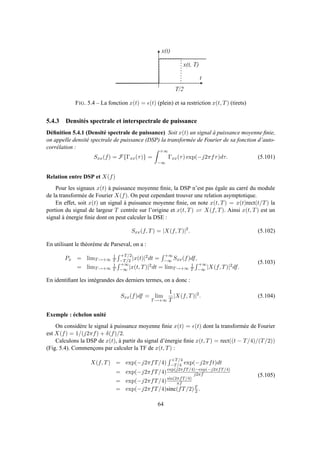 T / 2
t
x ( t )
x ( t , T )
FIG. 5.4 – La fonction x(t) = ǫ(t) (plein) et sa restriction x(t, T) (tirets)
5.4.3 Densités spectrale et interspectrale de puissance
Déﬁnition 5.4.1 (Densité spectrale de puissance) Soit x(t) un signal à puissance moyenne ﬁnie,
on appelle densité spectrale de puissance (DSP) la transformée de Fourier de sa fonction d’auto-
corrélation :
Sxx(f) = F{Γxx(τ)} =
+∞
−∞
Γxx(τ) exp(−j2πfτ)dτ. (5.101)
Relation entre DSP et X(f)
Pour les signaux x(t) à puissance moyenne ﬁnie, la DSP n’est pas égale au carré du module
de la transformée de Fourier X(f). On peut cependant trouver une relation asymptotique.
En effet, soit x(t) un signal à puissance moyenne ﬁnie, on note x(t, T) = x(t)rect(t/T) la
portion du signal de largeur T centrée sur l’origine et x(t, T) ⇋ X(f, T). Ainsi x(t, T) est un
signal à énergie ﬁnie dont on peut calculer la DSE :
Sxx(f, T) = |X(f, T)|2
. (5.102)
En utilisant le théorème de Parseval, on a :
Px = limT→+∞
1
T
+T/2
−T/2 |x(t)|2dt =
+∞
−∞ Sxx(f)df,
= limT→+∞
1
T
+∞
−∞ |x(t, T)|2dt = limT→+∞
1
T
+∞
−∞ |X(f, T)|2df.
(5.103)
En identiﬁant les intégrandes des derniers termes, on a donc :
Sxx(f)df = lim
T→+∞
1
T
|X(f, T)|2
. (5.104)
Exemple : échelon unité
On considère le signal à puissance moyenne ﬁnie x(t) = ǫ(t) dont la transformée de Fourier
est X(f) = 1/(j2πf) + δ(f)/2.
Calculons la DSP de x(t), à partir du signal d’énergie ﬁnie x(t, T) = rect((t − T/4)/(T/2))
(Fig. 5.4). Commençons par calculer la TF de x(t, T) :
X(f, T) = exp(−j2πfT/4)
+T/4
−T/4 exp(−j2πft)dt
= exp(−j2πfT/4)exp(j2πfT/4)−exp(−j2πfT/4)
j2πf
= exp(−j2πfT/4)sin(2πfT/4)
πf
= exp(−j2πfT/4)sinc(fT/2)T
2 .
(5.105)
64
 
