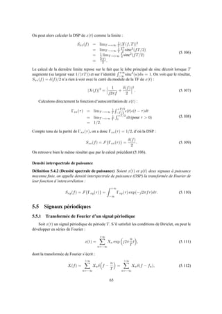 On peut alors calculer la DSP de x(t) comme la limite :
Sxx(f) = limT→+∞
1
T |X(f, T)|2
= limT→+∞
1
T
T2
4 sinc2
(fT/2)
= 1
2 limT→+∞
T
4 sinc2
(fT/2)
= δ(f)
2 .
(5.106)
Le calcul de la dernière limite repose sur le fait que le lobe principal de sinc décroit lorsque T
augmente (sa largeur vaut 1/(πT)) et sur l’identité
+∞
−∞ sinc2
(u)du = 1. On voit que le résultat,
Sxx(f) = δ(f)/2 n’a rien à voir avec le carré du module de la TF de x(t) :
|X(f)|2
=
1
j2πf
+
δ(f)
2
2
. (5.107)
Calculons directement la fonction d’autocorrélation de x(t) :
Γxx(τ) = limT→+∞
1
T
+T/2
−T/2 ǫ(t)ǫ(t − τ)dt
= limT→+∞
1
T
+T/2
τ dt (pour τ > 0)
= 1/2.
(5.108)
Compte tenu de la parité de Γxx(τ), on a donc Γxx(τ) = 1/2, d’où la DSP :
Sxx(f) = F{Γxx(τ)} =
δ(f)
2
. (5.109)
On retrouve bien le même résultat que par le calcul précédent (5.106).
Densité interspectrale de puissance
Déﬁnition 5.4.2 (Densité spectrale de puissance) Soient x(t) et y(t) deux signaux à puissance
moyenne ﬁnie, on appelle densité interspectrale de puissance (DSP) la transformée de Fourier de
leur fonction d’intercorrélation :
Sxy(f) = F{Γxy(τ)} =
+∞
−∞
Γxy(τ) exp(−j2πfτ)dτ. (5.110)
5.5 Signaux périodiques
5.5.1 Transformée de Fourier d’un signal périodique
Soit x(t) un signal périodique de période T. S’il satisfait les conditions de Diriclet, on peut le
développer en séries de Fourier :
x(t) =
+∞
n=−∞
Xn exp j2π
n
T
t , (5.111)
dont la transformée de Fourier s’écrit :
X(f) =
+∞
n=−∞
Xnδ f −
n
T
=
+∞
n=−∞
Xnδ(f − fn), (5.112)
65
 