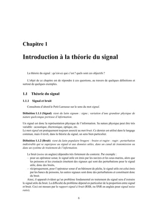 Chapitre 1
Introduction à la théorie du signal
La théorie du signal : qu’est-ce que c’est ? quels sont ces objectifs ?
L’objet de ce chapitre est de répondre à ces questions, au travers de quelques déﬁnitions et
surtout de quelques exemples.
1.1 Théorie du signal
1.1.1 Signal et bruit
Consultons d’abord le Petit Larousse sur le sens du mot signal.
Déﬁnition 1.1.1 (Signal) vient du latin signum : signe ; variation d’une grandeur physique de
nature quelconque porteuse d’information.
Un signal est donc la représentation physique de l’information. Sa nature physique peut être très
variable : acoustique, électronique, optique, etc.
Le mot signal est pratiquement toujours associé au mot bruit. Ce dernier est utilisé dans le langage
commun, mais il revêt, dans la théorie du signal, un sens bien particulier.
Déﬁnition 1.1.2 (Bruit) vient du latin populaire brugere : braire et rugire : rugir ; perturbation
indésirable qui se superpose au signal et aux données utiles, dans un canal de transmission ou
dans un système de traitement de l’information.
Le bruit (noise en anglais) dépendra très fortement du contexte. Par exemple :
– pour un opérateur sonar, le signal utile est émis par les navires et les sous-marins, alors que
les poissons et les crustacés émettent des signaux qui sont des perturbations pour le signal
utile, donc des bruits,
– réciproquement, pour l’opérateur sonar d’un bâtiment de pêche, le signal utile est celui émis
par les bancs de poissons, les autres signaux sont donc des perturbations et constituent donc
du bruit.
Ainsi, il apparaît évident qu’un problème fondamental en traitement du signal sera d’extraire
le signal utile du bruit. La difﬁculté du problème dépend en particulier de la proportion entre signal
et bruit. Ceci est mesure par le rapport signal à bruit (RSB, ou SNR en anglais pour signal noise
ratio).
6
 