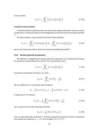 d’où le résultat :
Γxy(τ) =
+∞
n=−∞
XnY ∗
n exp j2π
n
T
τ . (5.134)
Fonction d’autocorrélation
La fonction d’intercorrélation est donc une fonction périodique de période T comme le montre
l’expression (5.134) qui a la forme d’un développement en séries de Fourier d’un signal de période
T.
De façon similaire, on peut calculer la fonction d’autocorrélation :
Γxx(τ) =
+∞
n=−∞
XnX∗
n exp j2π
n
T
τ =
+∞
n=−∞
|Xn|2
exp j2π
n
T
τ , (5.135)
qui est aussi (et pour les mêmes raisons) une fonction périodique de période T.
5.5.4 Densité spectrale de puissance
Par déﬁnition, on rappelle que la densité spectrale de puissance est la transformée de Fourier
de la fonction d’autocorrélation. Or, selon (5.134), cette dernière s’écrit :
Γxx(τ) =
+∞
n=−∞
|Xn|2
exp j2π
n
T
τ . (5.136)
En prenant la transformée de Fourier, on a donc :
Sxx(f) =
+∞
n=−∞
|Xn|2
δ f −
n
T
. (5.137)
Or, les coefﬁcients Xn sont calculés selon la relation :
Xn =
1
T
F{x(t, T)}f=n/T =
1
T
X(f, T)δ(f − n/T). (5.138)
L’expression (5.137) devient :
Sxx(f) =
1
T2
+∞
n=−∞
|X(f, T)|2
δ f −
n
T
, (5.139)
que l’on peut écrire à l’aide d’un peigne de Dirac :
Sxx(f) =
1
T2
|X(f, T)|2
δ1/T (f). (5.140)
Pour un signal périodique de période T, la densité spectrale de puissance est donc un spectre de
raies situées aux fréquences fn = n/T et d’enveloppe |X(f, T)|2/T2.
70
 