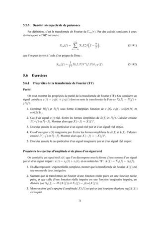 5.5.5 Densité interspectrale de puissance
Par déﬁnition, c’est la transformée de Fourier de Γxy(τ). Par des calculs similaires à ceux
réalisés pour le DSP, on trouve :
Sxy(f) =
+∞
n=−∞
XnY ∗
n δ f −
n
T
, (5.141)
que l’on peut écrire à l’aide d’un peigne de Dirac :
Sxy(f) =
1
T2
X(f, T)Y ∗
(f, T)δ1/T (f). (5.142)
5.6 Exercices
5.6.1 Propriétés de la transformée de Fourier (TF)
Parité
On veut montrer les propriétés de parité de la transformée de Fourier (TF). On considère un
signal complexe x(t) = x1(t) + jx2(t) dont on note la transformée de Fourier X(f) = R(f) +
jI(f).
1. Exprimer R(f) et I(f) sous forme d’intégrales fonction de x1(t), x2(t), sin(2πft) et
cos(2πft).
2. Cas d’un signal x(t) réel. Ecrire les formes simpliﬁées de R(f) et I(f). Calculer ensuite
R(−f) et I(−f). Montrer alors que X(−f) = X(f)∗.
3. Discuter ensuite le cas particulier d’un signal réel pair et d’un signal réel impair.
4. Cas d’un signal x(t) imaginaire pur. Ecrire les formes simpliﬁées de R(f) et I(f). Calculer
ensuite R(−f) et I(−f). Montrer alors que X(−f) = −X(f)∗.
5. Discuter ensuite le cas particulier d’un signal imaginaire pair et d’un signal réel impair.
Propriétés des spectres d’amplitude et de phase d’un signal réel
On considère un signal réel x(t) que l’on décompose sous la forme d’une somme d’un signal
pair et d’un signal impair : x(t) = xp(t) + xi(t), et on notera les TF : X(f) = Xp(f) + Xi(f).
1. En décomposant l’exponentielle complexe, monter que la transformée de Fourier X(f) est
une somme de deux intégrales.
2. Sachant que la transformée de Fourier d’une fonction réelle paire est une fonction réelle
paire, et que celle d’une fonction réelle impaire est une fonction imaginaire impaire, en
déduire que Xp(f) = Re(X(f)) et Xi(f) = jIm(X(f)).
3. Montrer alors que le spectre d’amplitude |X(f)| est pair et que le spectre de phase arg(X(f))
est impair.
71
 