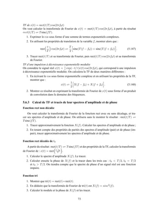 TF de x(t) = rect(t/T) cos(2πf0t)
On veut calculer la transformée de Fourier de x(t) = rect(t/T) cos(2πf0t), à partir du résultat
rect(t/T) ⇋ Tsinc(fT).
1. Exprimer le cos sous forme d’une somme de termes exponentiels complexes.
2. En utilisant les propriétés de translation de la variable f, montrer alors que :
rect
t
T
cos(2πf0t) ⇋
T
2
sinc(T(f − f0)) + sinc(T(f + f0)) . (5.147)
3. Tracer rect(t/T) et sa transformée de Fourier, puis rect(t/T) cos(2πf0t) et sa transformée
de Fourier.
TF d’une impulsion à décroissance exponentielle modulée
On considère le signal réel x(t) = 1
τ exp(−t/τ)ǫ(t) cos(2πf0t), qui correspond à une impulsion
à décroissance exponentielle modulée. On calculera la TF de deux manières différentes :
1. En écrivant le cos sous forme exponentielle complexe et en utilisant les propriétés de la TF,
montrer que :
x(t) ⇋
1
2
X(f − f0) + X(f + f0) . (5.148)
2. Montrer ce résultat en exprimant la transformée de Fourier de x(t) sous forme d’un produit
de convolution dans le domaine des fréquences.
5.6.3 Calcul de TF et tracés de leur spectres d’amplitude et de phase
Fonction rect non décalée
On veut calculer la transformée de Fourier de la fonction rect avec ou sans décalage, et tra-
cer ses spectres d’amplitude et de phase. On utilisera sans le montrer le résultat : rect(t/T) ⇋
Tsinc(fT).
1. Tracer approximativement la fonction X(f). Calculer les spectres d’amplitude et de phase ;
2. En tenant compte des propriétés de parités des spectres d’amplitude (pair) et de phase (im-
pair), tracer approximativement les spectres d’amplitude et de phase.
Fonction rect décalée de t0
A partir du résultat : rect(t/T) ⇋ Tsinc(fT) et des propriétés de la TF, calculer la transformée
de Fourier de : x(t) = rect t−t0
T .
1. Calculer le spectre d’amplitude X(f). Le tracer.
2. Calculer ensuite la phase de X(f) et la tracer dans les trois cas : t0 < T/2, t0 = T/2
et t0 > T/2. On tiendra compte que le spectre de phase d’un signal réel est une fonction
impaire.
Fonction tri
1. Montrer que tri(t) = rect(t) ∗ rect(t).
2. En déduire que la transformée de Fourier de tri(t) est X(f) = sinc2(f).
3. Calculer le module et la phase de X(f) et les tracer.
73
 