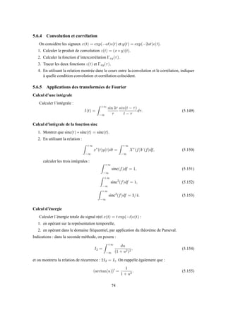 5.6.4 Convolution et corrélation
On considère les signaux x(t) = exp(−at)ǫ(t) et y(t) = exp(−2at)ǫ(t).
1. Calculer le produit de convolution z(t) = (x ∗ y)(t).
2. Calculer la fonction d’intercorrélation Γxy(τ).
3. Tracer les deux fonctions z(t) et Γxy(τ).
4. En utilisant la relation montrée dans le cours entre la convolution et le corrélation, indiquer
à quelle condition convolution et corrélation coïncident.
5.6.5 Applications des transformées de Fourier
Calcul d’une intégrale
Calculer l’intégrale :
I(t) =
+∞
−∞
sin 3τ
τ
sin(t − τ)
t − τ
dτ. (5.149)
Calcul d’intégrale de la fonction sinc
1. Montrer que sinc(t) ∗ sinc(t) = sinc(t).
2. En utilisant la relation :
+∞
−∞
x∗
(t)y(t)dt =
+∞
−∞
X∗
(f)Y (f)df, (5.150)
calculer les trois intégrales :
+∞
−∞
sinc(f)df = 1, (5.151)
+∞
−∞
sinc2
(f)df = 1, (5.152)
+∞
−∞
sinc3
(f)df = 3/4. (5.153)
Calcul d’énergie
Calculer l’énergie totale du signal réel x(t) = t exp(−t)ǫ(t) :
1. en opérant sur la représentation temporelle,
2. en opérant dans le domaine fréquentiel, par application du théorème de Parseval.
Indications : dans la seconde méthode, on posera :
I2 =
+∞
−∞
du
(1 + u2)2
, (5.154)
et on montrera la relation de récurrence : 2I2 = I1. On rappelle également que :
(arctan(u))′
=
1
1 + u2
. (5.155)
74
 