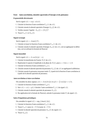 5.6.6 Auto-corrélation, densités spectrales d’énergie et de puissance
Exponentielle décroissante
Soit le signal x(t) = exp(−at)ǫ(t).
1. Calculer la fonction d’auto-corrélation Γxx(τ) de x(t).
2. Calculer ensuite la densité spectrale d’énergie Sxx(f) de x(t).
3. Vériﬁer ensuite l’égalité : Sxx(f) = |X(f)|2.
4. Tracer Γxx(τ) et Sxx(f).
Signal rectangle
Soit le signal x(t) = A rect(t/T).
1. Calculer et tracer la fonction d’auto-corrélation Γxx(τ) de x(t).
2. Calculer ensuite la densité spectrale d’énergie Sxx(f) de x(t), soit en appliquant la déﬁni-
tion, soit en utilisant la formule de Parseval.
Signal sinusoïdal
Soit le signal x(t) = A cos(2πf0t − α).
1. Calculer la transformée de Fourier X(f) de x(t).
2. Représenter le spectre d’amplitude et de phase de X(f), pour α = 0 et α = π/2.
3. Calculer la fonction d’auto-corrélation Γxx(τ).
4. Calculer ensuite la densité spectrale de puissance Sxx(f) de x(t) en appliquant la déﬁnition.
5. Calculer ensuite la puissance moyenne totale Px à partir de la fonction d’auto-corrélation et
à partir de la densité spectrale de puissance.
Auto-corrélation et inter-corrélation
On considère les deux signaux x(t) = A sin(2πf0t) et y(t) = A
2 cos(2f0t + π/4).
1. Calculer la fonction d’inter-corrélation Γxy(τ).
2. Soit z(t) = x(t) + y(t). Calculer l’auto-corrélation Γzz(τ) du signal z(t).
3. Calculer ensuite la densité spectrale de puissance Szz(f).
4. Par application de la formule de Parseval, calculer la puissance totale Pz du signal z(t).
Suite d’impulsions périodiques
On considère le signal x(t) = repT {Arect(t/∆)}.
1. Calculer la fonction d’auto-corrélation Γxx(τ) de x(t).
2. Tracer Γxx(τ) pour ∆ < T/2 et pour ∆ > T/2.
3. Calculer la densité spectrale de puissance Sxx(f) du signal x(t).
4. Tracer Sxx(f).
75
 