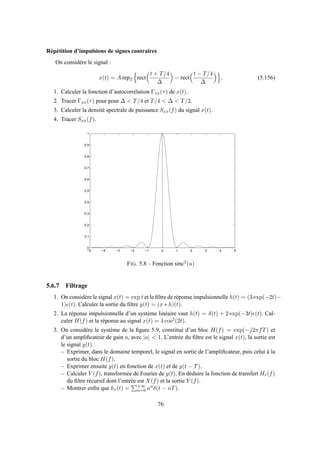 Répétition d’impulsions de signes contraires
On considère le signal :
x(t) = A repT rect
t + T/4
∆
− rect
t − T/4
∆
. (5.156)
1. Calculer la fonction d’autocorrélation Γxx(τ) de x(t).
2. Tracer Γxx(τ) pour pour ∆ < T/4 et T/4 < ∆ < T/2.
3. Calculer la densité spectrale de puissance Sxx(f) du signal x(t).
4. Tracer Sxx(f).
−5 −4 −3 −2 −1 0 1 2 3 4 5
0
0.1
0.2
0.3
0.4
0.5
0.6
0.7
0.8
0.9
1
FIG. 5.8 – Fonction sinc2
(u)
5.6.7 Filtrage
1. On considère le signal x(t) = exp t et le ﬁltre de réponse impulsionnelle h(t) = (3 exp(−2t)−
1)ǫ(t). Calculer la sortie du ﬁltre y(t) = (x ∗ h)(t).
2. La réponse impulsionnelle d’un système linéaire vaut h(t) = δ(t) + 2 exp(−3t)ǫ(t). Cal-
culer H(f) et la réponse au signal x(t) = 4 cos2(2t).
3. On considère le système de la ﬁgure 5.9, constitué d’un bloc H(f) = exp(−j2πfT) et
d’un ampliﬁcateur de gain a, avec |a| < 1. L’entrée du ﬁltre est le signal x(t), la sortie est
le signal y(t).
– Exprimer, dans le domaine temporel, le signal en sortie de l’ampliﬁcateur, puis celui à la
sortie du bloc H(f).
– Exprimer ensuite y(t) en fonction de x(t) et de y(t − T).
– Calculer Y (f), transformée de Fourier de y(t). En déduire la fonction de transfert Hr(f)
du ﬁltre récursif dont l’entrée est X(f) et la sortie Y (f).
– Montrer enﬁn que hr(t) = +∞
n=0 anδ(t − nT).
76
 