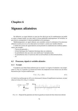 Chapitre 6
Signaux aléatoires
Par déﬁnition, un signal aléatoire ne peut pas être décrit par une loi mathématique qui prédit
sa valeur à chaque instant, car cette valeur n’est pas prédictible analytiquement. En revanche, on
peut décrire ses propriétés à l’aide de probabilités et de statistiques.
Mathématiquement, un signal aléatoire sera considéré comme la réalisation d’un processus
aléatoire (random process), et la valeur prise à un instant ti comme une variable aléatoire.
L’intérêt de la notion de signal aléatoire est de permettre la modélisation de nombreux phéno-
mènes, par exemple :
– l’arrivée de particules γ,
– le bruit thermique dû à l’agitation thermique dans un conducteur,
– les perturbations liées aux astres sans intérêt pour l’astrophysiciens,
– les perturbations liées à l’action du soleil ou de brouilleurs en télécommunications,
– etc.
6.1 Processus, signal et variable aléatoire
6.1.1 Exemple
Considérons une diode Zéner polarisée par un courant I en régime d’avalanche à une tempé-
rature T0 (Fig. 6.1 à gauche). La tension aux bornes du composant est une tension avec de fortes
ﬂuctuations que l’on peut modéliser par :
V (t) = VZ + B(t). (6.1)
A l’aide d’un oscilloscope (en AC) et en choisissant le facteur d’ampliﬁcation maximum, on peut
observer le bruit B(t) (Fig. 6.1 à droite).
I
Z é n e r
V ( t )
0 2 0 4 0 6 0 8 0 1 0 0 1 2 0 1 4 0 1 6 0 1 8 0 2 0 0
- 0 . 8
- 0 . 6
- 0 . 4
- 0 . 2
0
0 . 2
0 . 4
0 . 6
0 . 8
B ( t )
t
FIG. 6.1 – Dispositif de génération de bruit (à gauche) et tension de bruit observée (à droite)
78
 