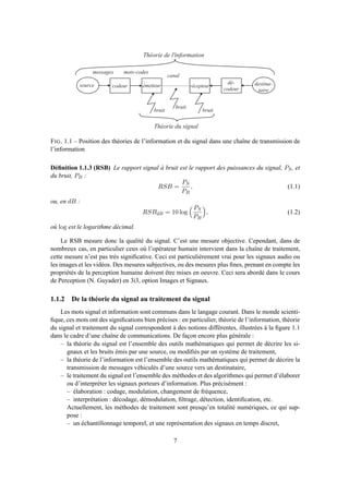 s o u r c e d e s t i n a -
t a i r e
c o d e u r
d é -
c o d e u r
é m e t t e u r r é c e p t e u r
c a n a l
b r u i t
b r u i t
b r u i t
m e s s a g e s m o t s - c o d e s
T h é o r i e d e l ' i n f o r m a t i o n
T h é o r i e d u s i g n a l
FIG. 1.1 – Position des théories de l’information et du signal dans une chaîne de transmission de
l’information
Déﬁnition 1.1.3 (RSB) Le rapport signal à bruit est le rapport des puissances du signal, PS, et
du bruit, PB :
RSB =
PS
PB
, (1.1)
ou, en dB :
RSBdB = 10 log
PS
PB
, (1.2)
où log est le logarithme décimal.
Le RSB mesure donc la qualité du signal. C’est une mesure objective. Cependant, dans de
nombreux cas, en particulier ceux où l’opérateur humain intervient dans la chaîne de traitement,
cette mesure n’est pas très signiﬁcative. Ceci est particulièrement vrai pour les signaux audio ou
les images et les vidéos. Des mesures subjectives, ou des mesures plus ﬁnes, prenant en compte les
propriétés de la perception humaine doivent être mises en oeuvre. Ceci sera abordé dans le cours
de Perception (N. Guyader) en 3i3, option Images et Signaux.
1.1.2 De la théorie du signal au traitement du signal
Les mots signal et information sont communs dans le langage courant. Dans le monde scienti-
ﬁque, ces mots ont des signiﬁcations bien précises : en particulier, théorie de l’information, théorie
du signal et traitement du signal correspondent à des notions différentes, illustrées à la ﬁgure 1.1
dans le cadre d’une chaîne de communications. De façon encore plus générale :
– la théorie du signal est l’ensemble des outils mathématiques qui permet de décrire les si-
gnaux et les bruits émis par une source, ou modiﬁés par un système de traitement,
– la théorie de l’information est l’ensemble des outils mathématiques qui permet de décrire la
transmission de messages véhiculés d’une source vers un destinataire,
– le traitement du signal est l’ensemble des méthodes et des algorithmes qui permet d’élaborer
ou d’interpréter les signaux porteurs d’information. Plus précisément :
– élaboration : codage, modulation, changement de fréquence,
– interprétation : décodage, démodulation, ﬁltrage, détection, identiﬁcation, etc.
Actuellement, les méthodes de traitement sont presqu’en totalité numériques, ce qui sup-
pose :
– un échantillonnage temporel, et une représentation des signaux en temps discret,
7
 