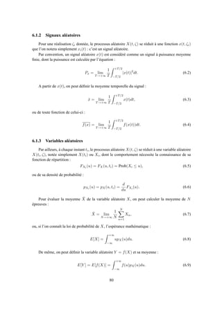 6.1.2 Signaux aléatoires
Pour une réalisation ζi donnée, le processus aléatoire X(t, ζ) se réduit à une fonction x(t, ζi)
que l’on notera simplement xi(t) : c’est un signal aléatoire.
Par convention, un signal aléatoire x(t) est considéré comme un signal à puissance moyenne
ﬁnie, dont la puissance est calculée par l’équation :
Px = lim
T→+∞
1
T
+T/2
−T/2
|x(t)|2
dt. (6.2)
A partir de x(t), on peut déﬁnir la moyenne temporelle du signal :
¯x = lim
T→+∞
1
T
+T/2
−T/2
x(t)dt, (6.3)
ou de toute fonction de celui-ci :
f(x) = lim
T→+∞
1
T
+T/2
−T/2
f(x(t))dt. (6.4)
6.1.3 Variables aléatoires
Par ailleurs, à chaque instant ti, le processus aléatoire X(t, ζ) se réduit à une variable aléatoire
X(ti, ζ), notée simplement X(ti) ou Xi, dont le comportement nécessite la connaissance de sa
fonction de répartition :
FXi (u) = FX(u, ti) = Prob(Xi ≤ u), (6.5)
ou de sa densité de probabilité :
pXi (u) = pX(u, ti) =
d
du
FXi (u). (6.6)
Pour évaluer la moyenne ¯X de la variable aléatoire X, on peut calculer la moyenne de N
épreuves :
¯X = lim
N→+∞
1
N
N
n=1
Xn, (6.7)
ou, si l’on connaît la loi de probabilité de X, l’espérance mathématique :
E[X] =
+∞
−∞
upX(u)du. (6.8)
De même, on peut déﬁnir la variable aléatoire Y = f(X) et sa moyenne :
E[Y ] = E[f(X)] =
+∞
−∞
f(u)pX(u)du. (6.9)
80
 