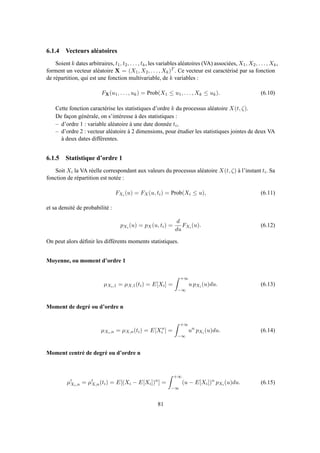 6.1.4 Vecteurs aléatoires
Soient k dates arbitraires, t1, t2, . . . , tk, les variables aléatoires (VA) associées, X1, X2, . . . , Xk,
forment un vecteur aléatoire X = (X1, X2, . . . , Xk)T . Ce vecteur est caractérisé par sa fonction
de répartition, qui est une fonction multivariable, de k variables :
FX(u1, . . . , uk) = Prob(X1 ≤ u1, . . . , Xk ≤ uk). (6.10)
Cette fonction caractérise les statistiques d’ordre k du processus aléatoire X(t, ζ).
De façon générale, on s’intéresse à des statistiques :
– d’ordre 1 : variable aléatoire à une date donnée ti,
– d’ordre 2 : vecteur aléatoire à 2 dimensions, pour étudier les statistiques jointes de deux VA
à deux dates différentes.
6.1.5 Statistique d’ordre 1
Soit Xi la VA réelle correspondant aux valeurs du processus aléatoire X(t, ζ) à l’instant ti. Sa
fonction de répartition est notée :
FXi (u) = FX(u, ti) = Prob(Xi ≤ u), (6.11)
et sa densité de probabilité :
pXi (u) = pX(u, ti) =
d
du
FXi (u). (6.12)
On peut alors déﬁnir les différents moments statistiques.
Moyenne, ou moment d’ordre 1
µXi,1 = µX,1(ti) = E[Xi] =
+∞
−∞
u pXi (u)du. (6.13)
Moment de degré ou d’ordre n
µXi,n = µX,n(ti) = E[Xn
i ] =
+∞
−∞
un
pXi (u)du. (6.14)
Moment centré de degré ou d’ordre n
µ′
Xi,n = µ′
X,n(ti) = E[(Xi − E[Xi])n
] =
+∞
−∞
(u − E[Xi])n
pXi (u)du. (6.15)
81
 