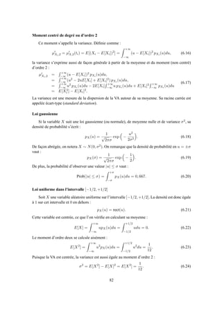 Moment centré de degré ou d’ordre 2
Ce moment s’appelle la variance. Déﬁnie comme :
µ′
Xi,2 = µ′
X,2(ti) = E[(Xi − E[Xi])2
] =
+∞
−∞
(u − E[Xi])2
pXi (u)du, (6.16)
la variance s’exprime aussi de façon générale à partir de la moyenne et du moment (non centré)
d’ordre 2 :
µ′
Xi,2 =
+∞
−∞ (u − E[Xi])2 pXi (u)du,
=
+∞
−∞ (u2 − 2uE[Xi] + E[Xi]2) pXi (u)du,
=
+∞
−∞ u2 pXi (u)du − 2E[Xi]
+∞
−∞ u pXi (u)du + E[Xi]2 +∞
−∞ pXi (u)du
= E[X2
i ] − E[Xi]2.
(6.17)
La variance est une mesure de la dispersion de la VA autour de sa moyenne. Sa racine carrée est
appelée écart-type (standard deviation).
Loi gaussienne
Si la variable X suit une loi gaussienne (ou normale), de moyenne nulle et de variance σ2, sa
densité de probabilité s’écrit :
pX(u) =
1
√
2πσ
exp −
u2
2σ2
. (6.18)
De façon abrégée, on notera X ∼ N(0, σ2). On remarque que la densité de probabilité en u = ±σ
vaut :
pX(σ) =
1
√
2πσ
exp −
1
2
. (6.19)
De plus, la probabilité d’observer une valeur |u| ≤ σ vaut :
Prob(|u| ≤ σ) =
+σ
−σ
pX(u)du = 0, 667. (6.20)
Loi uniforme dans l’intervalle [−1/2, +1/2]
Soit X une variable aléatoire uniforme sur l’intervalle [−1/2, +1/2]. La densité est donc égale
à 1 sur cet intervalle et 0 en dehors :
pX(u) = rect(u). (6.21)
Cette variable est centrée, ce que l’on vériﬁe en calculant sa moyenne :
E[X] =
+∞
−∞
upX(u)du =
+1/2
−1/2
udu = 0. (6.22)
Le moment d’ordre deux se calcule aisément :
E[X2
] =
+∞
−∞
u2
pX(u)du =
+1/2
−1/2
u2
du =
1
12
. (6.23)
Puisque la VA est centrée, la variance est aussi égale au moment d’ordre 2 :
σ2
= E[X2
] − E[X]2
= E[X2
] =
1
12
. (6.24)
82
 