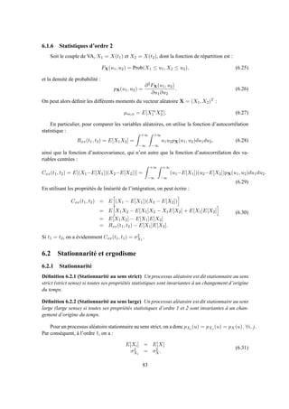 6.1.6 Statistiques d’ordre 2
Soit le couple de VA, X1 = X(t1) et X2 = X(t2), dont la fonction de répartition est :
FX(u1, u2) = Prob(X1 ≤ u1, X2 ≤ u2), (6.25)
et la densité de probabilité :
pX(u1, u2) =
∂2FX(u1, u2)
∂u1∂u2
. (6.26)
On peut alors déﬁnir les différents moments du vecteur aléatoire X = (X1, X2)T :
µm,n = E[Xm
1 Xn
2 ]. (6.27)
En particulier, pour comparer les variables aléatoires, on utilise la fonction d’autocorrélation
statistique :
Rxx(t1, t2) = E[X1X2] =
+∞
−∞
+∞
−∞
u1u2pX(u1, u2)du1du2, (6.28)
ainsi que la fonction d’autocovariance, qui n’est autre que la fonction d’autocorrélation des va-
riables centrées :
Cxx(t1, t2) = E[(X1−E[X1])(X2−E[X2])] =
+∞
−∞
+∞
−∞
(u1−E[X1])(u2−E[X2])pX(u1, u2)du1du2.
(6.29)
En utilisant les propriétés de linéarité de l’intégration, on peut écrire :
Cxx(t1, t2) = E (X1 − E[X1])(X2 − E[X2])
= E X1X2 − E[X1]X2 − X1E[X2] + E[X1]E[X2]
= E[X1X2] − E[X1]E[X2]
= Rxx(t1, t2) − E[X1]E[X2].
(6.30)
Si t1 = t2, on a évidemment Cxx(t1, t1) = σ2
X1
.
6.2 Stationnarité et ergodisme
6.2.1 Stationnarité
Déﬁnition 6.2.1 (Stationnarité au sens strict) Un processus aléatoire est dit stationnaire au sens
strict (strict sense) si toutes ses propriétés statistiques sont invariantes à un changement d’origine
du temps.
Déﬁnition 6.2.2 (Stationnarité au sens large) Un processus aléatoire est dit stationnaire au sens
large (large sense) si toutes ses propriétés statistiques d’ordre 1 et 2 sont invariantes à un chan-
gement d’origine du temps.
Pour un processus aléatoire stationnaire au sens strict, on a donc pXi (u) = pXj (u) = pX(u), ∀i, j.
Par conséquent, à l’ordre 1, on a :
E[Xi] = E[X]
σ2
Xi
= σ2
X.
(6.31)
83
 