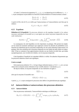 A l’ordre 2, la fonction de répartition FX1,X2 (u1, u2) ne dépend que de la différence t2 −t1 =
τ, et par conséquent on peut déﬁnir les fonctions d’autocorrélation et d’autocovariance comme :
Rxx(t1, t2) = Rxx(τ)
Cxx(t1, t2) = Cxx(τ).
(6.32)
A partir (6.30) et de (6.31), on vériﬁe que l’autocovariance et l’autocorrélation sont liées par la
relation :
Cxx(τ) = Rxx(τ) − E[X]2
. (6.33)
6.2.2 Ergodisme
Déﬁnition 6.2.3 (Ergodicité) Un processus aléatoire est dit ergodique (ergodic) si les valeurs
moyennes statistiques (d’ensemble sur ζ) sont égales aux valeurs moyennes temporelles (sur une
seule réalisation) :
E[f(X)] =
+∞
−∞
f(u)pX(u)du = lim
T→+∞
1
T
+T/2
−T/2
f[x(t)]dt = f(x). (6.34)
La conséquence de cette hypothèse est très importante en pratique. Elle permet de rempla-
cer les calculs de moments statistiques (qui supposent connues les densités de probabilité ou les
fonctions de répartition) par les moyennes temporelles sur une seule réalisation (observation). En
pratique, faire une estimation de la moyenne temporelle sur une fenêtre de taille inﬁnie est impos-
sible. Il faut se contenter d’une approximation calculée sur une fenêtre de taille ﬁnie, qui tendra
asymptotiquement, avec la taille de la fenêtre, vers la moyenne temporelle.
Cette hypothèse d’ergodicité est cependant difﬁcile à vériﬁer. On admettra fréquemment que
les processus aléatoires usuels sont ergodiques.
Contre-exemple
Soit un processus aléatoire X(t, ζ) tel que chaque réalisation (pour ζi) Xi(t) = a, où a est une
valeur tirée au hasard comme réalisation d’une variable aléatoire A de densité pA(u).
De façon évidente, la moyenne temporelle sur une réalisation est égale à :
Xi(t) = a, (6.35)
alors que la moyenne d’ensemble vaut :
E[Xi(t)] = E[A] = µA. (6.36)
A priori, µA = a et par conséquent le processus ainsi déﬁni n’est généralement pas ergodique.
6.3 Autocorrélation et autocovariance des processus aléatoires
6.3.1 Autocorrélation
Pour un processus stationnaire, l’autocorrélation statistique est déﬁnie par :
Rxx(τ)) = E[X(t)X(t − τ)] =
+∞
−∞
+∞
−∞
u1u2pX1,X2 (u1, u2)du1du2, (6.37)
84
 