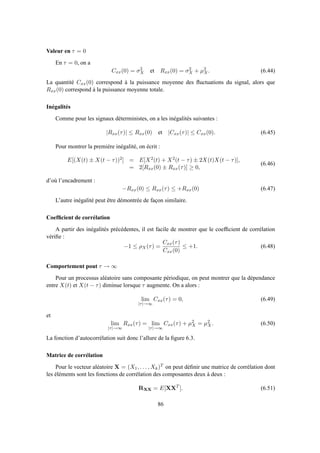 Valeur en τ = 0
En τ = 0, on a
Cxx(0) = σ2
X et Rxx(0) = σ2
X + µ2
X. (6.44)
La quantité Cxx(0) correspond à la puissance moyenne des ﬂuctuations du signal, alors que
Rxx(0) correspond à la puissance moyenne totale.
Inégalités
Comme pour les signaux déterministes, on a les inégalités suivantes :
|Rxx(τ)| ≤ Rxx(0) et |Cxx(τ)| ≤ Cxx(0). (6.45)
Pour montrer la première inégalité, on écrit :
E[(X(t) ± X(t − τ))2] = E[X2(t) + X2(t − τ) ± 2X(t)X(t − τ)],
= 2[Rxx(0) ± Rxx(τ)] ≥ 0,
(6.46)
d’où l’encadrement :
−Rxx(0) ≤ Rxx(τ) ≤ +Rxx(0) (6.47)
L’autre inégalité peut être démontrée de façon similaire.
Coefﬁcient de corrélation
A partir des inégalités précédentes, il est facile de montrer que le coefﬁcient de corrélation
vériﬁe :
−1 ≤ ρX(τ) =
Cxx(τ)
Cxx(0)
≤ +1. (6.48)
Comportement pout τ → ∞
Pour un processus aléatoire sans composante périodique, on peut montrer que la dépendance
entre X(t) et X(t − τ) diminue lorsque τ augmente. On a alors :
lim
|τ|→∞
Cxx(τ) = 0, (6.49)
et
lim
|τ|→∞
Rxx(τ) = lim
|τ|→∞
Cxx(τ) + µ2
X = µ2
X. (6.50)
La fonction d’autocorrélation suit donc l’allure de la ﬁgure 6.3.
Matrice de corrélation
Pour le vecteur aléatoire X = (X1, . . . , Xk)T on peut déﬁnir une matrice de corrélation dont
les éléments sont les fonctions de corrélation des composantes deux à deux :
RXX = E[XXT
]. (6.51)
86
 