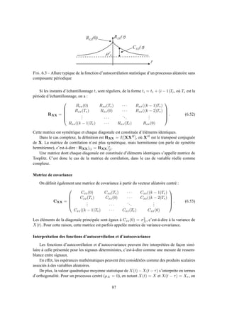 t
R X X ( t )R X X ( 0 )
m 2
X
C X X ( t )
FIG. 6.3 – Allure typique de la fonction d’autocorrélation statistique d’un processus aléatoire sans
composante périodique
Si les instants d’échantillonnage ti sont réguliers, de la forme ti = t1 + (i − 1)Te, où Te est la
période d’échantillonnage, on a :
RXX =





Rxx(0) Rxx(Te) · · · Rxx((k − 1)Te)
Rxx(Te) Rxx(0) · · · Rxx((k − 2)Te)
... · · ·
...
...
Rxx((k − 1)Te) · · · Rxx(Te) Rxx(0)





. (6.52)
Cette matrice est symétrique et chaque diagonale est constituée d’éléments identiques.
Dans le cas complexe, la déﬁnition est RXX = E[XXH], où XH est le transposé conjuguée
de X. La matrice de corrélation n’est plus symétrique, mais hermitienne (on parle de symétrie
hermitienne), c’est-à-dire : RXX)ij = RXX)∗
ji.
Une matrice dont chaque diagonale est constituée d’éléments identiques s’appelle matrice de
Toeplitz. C’est donc le cas de la matrice de corrélation, dans le cas de variable réelle comme
complexe.
Matrice de covariance
On déﬁnit également une matrice de covariance à partir du vecteur aléatoire centré :
CXX =





Cxx(0) Cxx(Te) · · · Cxx((k − 1)Te)
Cxx(Te) Cxx(0) · · · Cxx((k − 2)Te)
... · · ·
...
...
Cxx((k − 1)Te) · · · Cxx(Te) Cxx(0)





. (6.53)
Les éléments de la diagonale principale sont égaux à Cxx(0) = σ2
X, c’est-à-dire à la variance de
X(t). Pour cette raison, cette matrice est parfois appelée matrice de variance-covariance.
Interprétation des fonctions d’autocorrélation et d’autocovariance
Les fonctions d’autocorrélation et d’autocovariance peuvent être interprétées de façon simi-
laire à celle présentée pour les signaux déterministes, c’est-à-dire comme une mesure de ressem-
blance entre signaux.
En effet, les espérances mathématiques peuvent être considérées comme des produits scalaires
associés à des variables aléatoires.
De plus, la valeur quadratique moyenne statistique de X(t) − X(t − τ) s’interprète en termes
d’orthogonalité. Pour un processus centré (µX = 0), en notant X(t) = X et X(t − τ) = Xτ , on
87
 