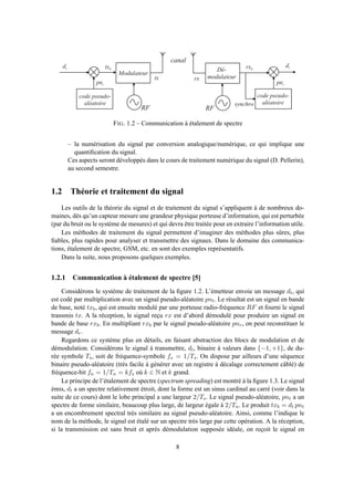 c o d e p s e u d o -
a l é a t o i r e
M o d u l a t e u r
d t
p n t
t x b D é -
m o d u l a t e u r
c o d e p s e u d o -
a l é a t o i r e
t x r x
r x b
d r
p n r
s y n c h r o
c a n a l
R F R F
FIG. 1.2 – Communication à étalement de spectre
– la numérisation du signal par conversion analogique/numérique, ce qui implique une
quantiﬁcation du signal.
Ces aspects seront développés dans le cours de traitement numérique du signal (D. Pellerin),
au second semestre.
1.2 Théorie et traitement du signal
Les outils de la théorie du signal et de traitement du signal s’appliquent à de nombreux do-
maines, dès qu’un capteur mesure une grandeur physique porteuse d’information, qui est perturbée
(par du bruit ou le système de mesures) et qui devra être traitée pour en extraire l’information utile.
Les méthodes de traitement du signal permettent d’imaginer des méthodes plus sûres, plus
ﬁables, plus rapides pour analyser et transmettre des signaux. Dans le domaine des communica-
tions, étalement de spectre, GSM, etc. en sont des exemples représentatifs.
Dans la suite, nous proposons quelques exemples.
1.2.1 Communication à étalement de spectre [5]
Considérons le système de traitement de la ﬁgure 1.2. L’émetteur envoie un message dt, qui
est codé par multiplication avec un signal pseudo-aléatoire pnt. Le résultat est un signal en bande
de base, noté txb, qui est ensuite modulé par une porteuse radio-fréquence RF et fourni le signal
transmis tx. A la réception, le signal reçu rx est d’abord démodulé pour produire un signal en
bande de base rxb. En multipliant rxb par le signal pseudo-aléatoire pnr, on peut reconstituer le
message dr.
Regardons ce système plus en détails, en faisant abstraction des blocs de modulation et de
démodulation. Considérons le signal à transmettre, dt, binaire à valeurs dans {−1, +1}, de du-
rée symbole Ts, soit de fréquence-symbole fs = 1/Ts. On dispose par ailleurs d’une séquence
binaire pseudo-aléatoire (très facile à générer avec un registre à décalage correctement câblé) de
fréquence-bit fn = 1/Tn = kfs où k ∈ N et k grand.
Le principe de l’étalement de spectre (spectrum spreading) est montré à la ﬁgure 1.3. Le signal
émis, dt a un spectre relativement étroit, dont la forme est un sinus cardinal au carré (voir dans la
suite de ce cours) dont le lobe principal a une largeur 2/Ts. Le signal pseudo-aléatoire, pnt a un
spectre de forme similaire, beaucoup plus large, de largeur égale à 2/Tn. Le produit txb = dt pnt
a un encombrement spectral très similaire au signal pseudo-aléatoire. Ainsi, comme l’indique le
nom de la méthode, le signal est étalé sur un spectre très large par cette opération. A la réception,
si la transmission est sans bruit et après démodulation supposée idéale, on reçoit le signal en
8
 