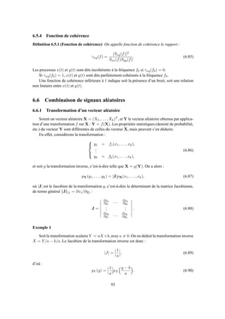6.5.4 Fonction de cohérence
Déﬁnition 6.5.1 (Fonction de cohérence) On appelle fonction de cohérence le rapport :
γxy(f) =
|Sxy(f)|2
Sxx(f)Syy(f)
. (6.85)
Les processus x(t) et y(t) sont dits incohérents à la fréquence f0 si γxy(f0) = 0.
Si γxy(f0) = 1, x(t) et y(t) sont dits parfaitement cohérents à la fréquence f0.
Une fonction de cohérence inférieure à 1 indique soit la présence d’un bruit, soit une relation
non linéaire entre x(t) et y(t).
6.6 Combinaison de signaux aléatoires
6.6.1 Transformation d’un vecteur aléatoire
Soient un vecteur aléatoire X = (X1, . . . , Xk)T , et Y le vecteur aléatoire obtenue par applica-
tion d’une transformation f sur X : Y = f(X). Les propriétés statistiques (densité de probabilité,
etc.) du vecteur Y sont différentes de celles du vecteur X, mais peuvent s’en déduire.
En effet, considérons la transformation :



y1 = f1(x1, . . . , xk),
...
yk = fk(x1, . . . , xk),
(6.86)
et soit g la transformation inverse, c’est-à-dire telle que X = g(Y). On a alors :
pY(y1, . . . , yk) = |J|pX(x1, . . . , xk), (6.87)
où |J| est le Jacobien de la transformation g, c’est-à-dire le déterminant de la matrice Jacobienne,
de terme général {J}ij = ∂xi/∂yj :
J =
∂x1
∂y1
. . . ∂x1
∂yk
...
...
∂xk
∂y1
. . . ∂xk
∂yk
. (6.88)
Exemple 1
Soit la transformation scalaire Y = aX+b, avec a = 0. On en déduit la transformation inverse
X = Y/a − b/a. Le Jacobien de la transformation inverse est donc :
|J| =
1
a
, (6.89)
d’où :
pY (y) =
1
a
pX
y − b
a
. (6.90)
93
 