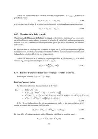 Dans le cas d’une somme de n variables aléatoires indépendantes : Z = i Xi, la densité de
probabilité s’écrit :
pZ(u) = (pX1 ∗ . . . ∗ pXn )(u), (6.99)
et la fonction caractéristique de la somme est simplement le produit des fonctions caractéristiques :
φZ(ν) = φX1 (ν) . . . φXn (ν). (6.100)
6.6.3 Théorème de la limite centrale
Théorème 6.6.1 (Théomème de la limite centrale) La distribution statistique d’une somme de n
variables aléatoires indépendantes, possédant la même loi de probabilité, tend asymptotiquement
(lorsque n → +∞) vers une distribution gaussienne, quelle que soit la distribution des variables
individuelles.
Ce théorème joue un rôle important en théorie du signal, car il justiﬁe que de nombreux phéno-
mènes aléatoires, résultant de la superposition de très nombreux phénomènes aléatoires individuels
indépendants, soient modélisés par une loi gaussienne.
Dans le cas particulier de la somme de n signaux gaussiens Xi de moyenne µXi et de même
variance σ2
X, on a rigoureusement pour la loi Z = i Xi :
pS(u) ∼ N(
i
µXi , nσ2
X). (6.101)
6.6.4 Fonction d’intercorrélation d’une somme de variables aléatoires
Soit le signal aléatoire Z(t) = aX(t) + bY (t).
Fonction d’autocorrélation
Par déﬁnition, la fonction d’autocorrélation de Z s’écrit :
Rzz(τ) = E[Z(t)Z(t − τ)],
= E aX(t) + bY (t) aX(t − τ) + bY (t − τ)
= a2E[X(t)X(t − τ)] + abE[X(t)Y (t − τ)] + baE[Y (t)X(t − τ)] + b2E[Y (t)Y (t − τ)],
= a2Rxx(τ) + b2Ryy(τ) + ab Rxy(τ)] + Ryx(τ) .
(6.102)
Si les VA sont indépendantes les intercovariances sont nulles et les intercorrélations se ré-
duisent au produit des moyennes, d’où le résultat :
Rzz(τ) = a2
Rxx(τ) + b2
Ryy(τ) + 2abµXµY . (6.103)
De plus, si les VA ont des moyennes nulles, l’équation précédente se simpliﬁe encore :
Rzz(τ) = a2
Rxx(τ) + b2
Ryy(τ). (6.104)
95
 