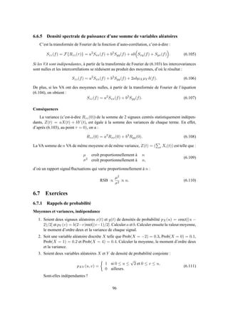 6.6.5 Densité spectrale de puissance d’une somme de variables aléatoires
C’est la transformée de Fourier de la fonction d’auto-corrélation, c’est-à-dire :
Szz(f) = F{Rzz(τ)} = a2
Sxx(f) + b2
Syy(f) + ab Sxy(f) + Syx(f) . (6.105)
Si les VA sont indépendantes, à partir de la transformée de Fourier de (6.103) les intercovariances
sont nulles et les intercorrélations se réduisent au produit des moyennes, d’où le résultat :
Szz(f) = a2
Sxx(f) + b2
Syy(f) + 2abµXµY δ(f). (6.106)
De plus, si les VA ont des moyennes nulles, à partir de la transformée de Fourier de l’équation
(6.104), on obtient :
Szz(f) = a2
Sxx(f) + b2
Syy(f). (6.107)
Conséquences
La variance (c’est-à-dire Rzz(0)) de la somme de 2 signaux centrés statistiquement indépen-
dants, Z(t) = aX(t) + bY (t), est égale à la somme des variances de chaque terme. En effet,
d’après (6.103), au point τ = 0), on a :
Rzz(0) = a2
Rxx(0) + b2
Ryy(0). (6.108)
La VA somme de n VA de même moyenne et de même variance, Z(t) = ( i Xi(t)) est telle que :
µ croît proportionnellement à n
σ2 croît proportionnellement à n,
(6.109)
d’où un rapport signal/ﬂuctuations qui varie proportionnellement à n :
RSB ∝
µ2
σ2
∝ n. (6.110)
6.7 Exercices
6.7.1 Rappels de probabilité
Moyennes et variances, indépendance
1. Soient deux signaux aléatoires x(t) et y(t) de densités de probabilité pX(u) = arect[(u −
2)/2] et pY (v) = b(2−v)rect[(v−1)/2]. Calculer a et b. Calculer ensuite la valeur moyenne,
le moment d’ordre deux et la variance de chaque signal.
2. Soit une variable aléatoire discrète X telle que Prob(X = −2) = 0.3, Prob(X = 0) = 0.1,
Prob(X = 1) = 0.2 et Prob(X = 4) = 0.4. Calculer la moyenne, le moment d’ordre deux
et la variance.
3. Soient deux variables aléatoires X et Y de densité de probabilité conjointe :
pXY (u, v) =
1 si 0 ≤ u ≤
√
2 et 0 ≤ v ≤ u,
0 ailleurs.
(6.111)
Sont-elles indépendantes ?
96
 