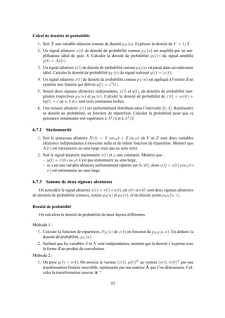 Calcul de densités de probabilité
1. Soit X une variable aléatoire connue de densité pX(u). Exprimer la densité de Y = 1/X.
2. Un signal aléatoire x(t) de densité de probabilité connue pX(u) est ampliﬁé par un am-
pliﬁcateur idéal de gain A. Calculer la densité de probabilité pY (v) du signal ampliﬁé
y(t) = Ax(t).
3. Un signal aléatoire x(t) de densité de probabilité connue pX(u) est passé dans un redresseur
idéal. Calculer la densité de probabilité pY (v) du signal redressé y(t) = |x(t)|.
4. Un signal aléatoire x(t) de densité de probabilité connue pX(u) est appliqué à l’entrée d’un
système non linéaire qui délivre y(t) = x2(t).
5. Soient deux signaux aléatoires indépendants, x(t) et y(t), de densités de probabilité mar-
ginales respectives pX(u) et pY (v). Calculer la densité de probabilité de z(t) = ax(t) +
by(t) + c où a, b et c sont trois constantes réelles.
6. Une tension aléatoire x(t) est uniformément distribuée dans l’intervalle [0, A]. Représenter
sa densité de probabilité, sa fonction de répartition. Calculer la probabilité pour que sa
puissance instantanée soit supérieure à A2/4 et à A2/2.
6.7.2 Stationnarité
1. Soit le processus aléatoire X(t) = Y cos ωt + Z sin ωt où Y et Z sont deux variables
aléatoires indépendantes à moyenne nulle et de même fonction de répartition. Montrer que
X(t) est stationnaire au sens large mais pas au sens strict.
2. Soit le signal aléatoire stationnaire x(t) et ω une constante. Montrer que :
– y(t) = x(t) cos ωt n’est pas stationnaire au sens large,
– si α est une variable aléatoire uniformément répartie sur [0, 2π[, alors z(t) = x(t) cos(ωt+
α) est stationnaire au sens large.
6.7.3 Somme de deux signaux aléatoires
On considère le signal aléatoire x(t) = s(t)+n(t), où s(t) et n(t) sont deux signaux aléatoires
de densités de probabilité connues, notées pS(u) et pN (v), et de densité jointe pSN (u, v).
Densité de probabilité
On calculera la densité de probabilité de deux façons différentes.
Méthode 1 :
1. Calculer la fonction de répartition, FX(u) de x(t) en fonction de pSN (u, v). En déduire la
densité de probabilité, pX(u).
2. Sachant que les variables S et N sont indépendantes, montrer que la densité s’exprime sous
la forme d’un produit de convolution.
Méthode 2 :
1. On pose y(t) = n(t). On associe le vecteur (x(t), y(t))T au vecteur (s(t), n(t))T par une
transformation linéaire inversible, représentée par une matrice A que l’on déterminera. Cal-
culer la transformation inverse A−1.
97
 
