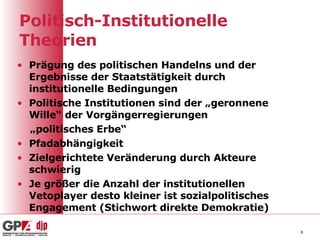 Politisch-Institutionelle Theorien Prägung des politischen Handelns und der Ergebnisse der Staatstätigkeit durch institutionelle Bedingungen Politische Institutionen sind der „geronnene Wille“ der Vorgängerregierungen „ politisches Erbe“ Pfadabhängigkeit Zielgerichtete Veränderung durch Akteure schwierig Je größer die Anzahl der institutionellen Vetoplayer desto kleiner ist sozialpolitisches Engagement (Stichwort direkte Demokratie) 