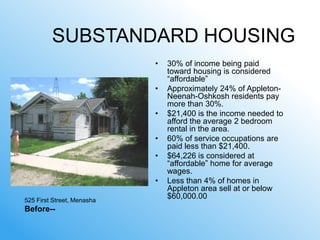 SUBSTANDARD HOUSING
                            •   30% of income being paid
                                toward housing is considered
                                ―affordable‖
                            •   Approximately 24% of Appleton-
                                Neenah-Oshkosh residents pay
                                more than 30%.
                            •   $21,400 is the income needed to
                                afford the average 2 bedroom
                                rental in the area.
                            •   60% of service occupations are
                                paid less than $21,400.
                            •   $64,226 is considered at
                                ―affordable‖ home for average
                                wages.
                            •   Less than 4% of homes in
                                Appleton area sell at or below
525 First Street, Menasha
                                $60,000.00
Before--
 