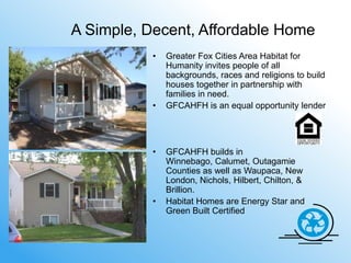 A Simple, Decent, Affordable Home
           •   Greater Fox Cities Area Habitat for
               Humanity invites people of all
               backgrounds, races and religions to build
               houses together in partnership with
               families in need.
           •   GFCAHFH is an equal opportunity lender




           •   GFCAHFH builds in
               Winnebago, Calumet, Outagamie
               Counties as well as Waupaca, New
               London, Nichols, Hilbert, Chilton, &
               Brillion.
           •   Habitat Homes are Energy Star and
               Green Built Certified
 