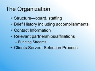The Organization
 •   Structure—board, staffing
 •   Brief History including accomplishments
 •   Contact Information
 •   Relevant partnerships/affiliations
     – Funding Streams
 • Clients Served, Selection Process
 