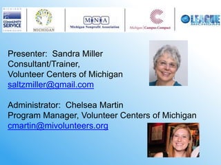 Presenter: Sandra Miller
Consultant/Trainer,
Volunteer Centers of Michigan
saltzmiller@gmail.com

Administrator: Chelsea Martin
Program Manager, Volunteer Centers of Michigan
cmartin@mivolunteers.org
 
