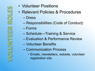 • Volunteer Positions
• Relevant Policies & Procedures
  – Dress
  – Responsibilities (Code of Conduct)
  – Forms
  – Schedule—Training & Service
  – Evaluation & Performance Review
  – Volunteer Benefits
  – Communication Process
    • Emails, newsletters, website, volunteer
      registration site.
 