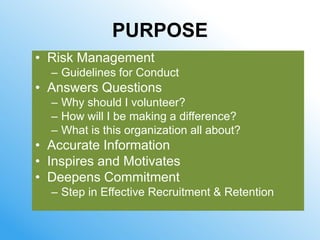 PURPOSE
• Risk Management
  – Guidelines for Conduct
• Answers Questions
  – Why should I volunteer?
  – How will I be making a difference?
  – What is this organization all about?
• Accurate Information
• Inspires and Motivates
• Deepens Commitment
  – Step in Effective Recruitment & Retention
 