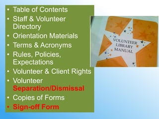 • Table of Contents
• Staff & Volunteer
  Directory
• Orientation Materials
• Terms & Acronyms
• Rules, Policies,
  Expectations
• Volunteer & Client Rights
• Volunteer
  Separation/Dismissal
• Copies of Forms
• Sign-off Form
 