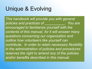 Unique & Evolving
This handbook will provide you with general
policies and practices of               . You are
encouraged to familiarize yourself with the
contents of this manual, for it will answer many
questions concerning our organization and
outline how volunteers like yourself can
contribute. In order to retain necessary flexibility
in the administration of policies and procedures
reserves the right to amend any of the policies
and/or benefits described in this manual.
 