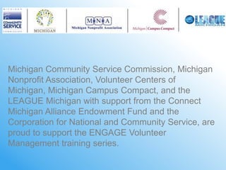 Michigan Community Service Commission, Michigan
Nonprofit Association, Volunteer Centers of
Michigan, Michigan Campus Compact, and the
LEAGUE Michigan with support from the Connect
Michigan Alliance Endowment Fund and the
Corporation for National and Community Service, are
proud to support the ENGAGE Volunteer
Management training series.
 