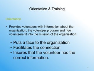Orientation & Training

Orientation

• Provides volunteers with information about the
  organization, the volunteer program and how
  volunteers fit into the mission of the organization

   • Puts a face to the organization
   • Facilitates the connection
   • Insures that the volunteer has the
     correct information.

                                                        5
 