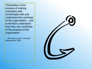 ―Orientation is the
process of making
volunteers feel
comfortable with and
understand the workings
of the organization…and
to let them understand
how they can contribute
to the purpose of the
organization‖

 McCurley & Lynch, Volunteer
Management, 2006




                               6
 