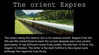The orient Expres
The classic among the classics, but in its renewed version. Wagons from the
20s and 30s rehabilitated to meet the current demands and a very careful
gastronomy. It has different routes from London: the shortest, to Paris; the
longest, to Istanbul. The latter is the most faithful to the original route
(although that departed from Paris).
 