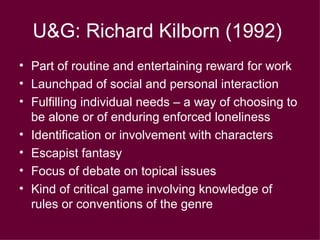 U&G: Richard Kilborn (1992)   Part of routine and entertaining reward for work Launchpad of social and personal interaction Fulfilling individual needs – a way of choosing to be alone or of enduring enforced loneliness Identification or involvement with characters Escapist fantasy Focus of debate on topical issues Kind of critical game involving knowledge of rules or conventions of the genre 