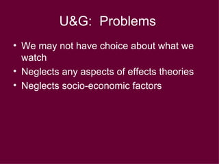U&G:  Problems   We may not have choice about what we watch Neglects any aspects of effects theories Neglects socio-economic factors 