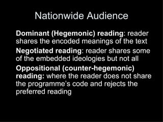 Nationwide Audience Dominant (Hegemonic) reading : reader shares the encoded meanings of the text Negotiated reading : reader shares some of the embedded ideologies but not all Oppositional (counter-hegemonic) reading:  where the reader does not share the programme’s code and rejects the preferred reading 