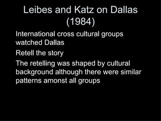 Leibes and Katz on Dallas (1984) International cross cultural groups watched Dallas Retell the story The retelling was shaped by cultural background although there were similar patterns amonst all groups 