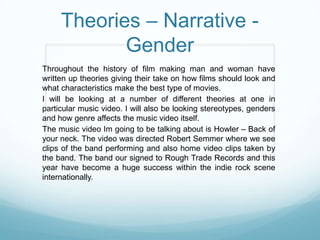 Theories – Narrative -
            Gender
Throughout the history of film making man and woman have
written up theories giving their take on how films should look and
what characteristics make the best type of movies.
I will be looking at a number of different theories at one in
particular music video. I will also be looking stereotypes, genders
and how genre affects the music video itself.
The music video Im going to be talking about is Howler – Back of
your neck. The video was directed Robert Semmer where we see
clips of the band performing and also home video clips taken by
the band. The band our signed to Rough Trade Records and this
year have become a huge success within the indie rock scene
internationally.
 