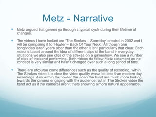 Metz - Narrative
 Metz argued that genres go through a typical cycle during their lifetime of
   changes.

 The videos I have looked are ‘The Strokes – Someday’ created in 2002 and I
   will be comparing it to ‘Howler – Back Of Your Neck’. All though one
   song/video is ten years older than the other it isn’t particularly that clear. Each
   video is based around the idea of different clips of the band in everyday
   situations we also see clips of the strokes on a gameshow. We see a number
   of clips of the band performing. Both videos do follow Metz statement as the
   concept is very similar and hasn’t changed over such a long period of time.

 There are ofcourse come differences such as the quality of recording, within
   The Strokes video it is clear the video quality was a lot less than modern day
   recordings. Also within the howler the video the band are much more looking
   towards the camera engaging with the audience, but in The Strokes video the
   band act as if the cameras aren’t there showing a more natural appearance.
 
