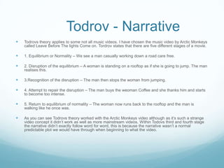 Todrov - Narrative
   Todrovs theory applies to some not all music videos. I have chosen the music video by Arctic Monkeys
    called Leave Before The lights Come on. Tordrov states that there are five different stages of a movie.

   1. Equilibrium or Normality – We see a man casually working down a road care free.

   2. Disruption of the equilibrium – A woman is standing on a rooftop as if she is going to jump. The man
    realises this.

   3.Recognition of the disruption – The man then stops the woman from jumping.

   4. Attempt to repair the disruption – The man buys the weoman Coffee and she thanks him and starts
    to become too intense.

   5. Return to equilibrium of normality – The woman now runs back to the rooftop and the man is
    walking like he once was.

   As you can see Todrovs theory worked with the Arctic Monkeys video although as it’s such a strange
    video concept it didn’t work as well as more mainstream videos. Within Todovs third and fourth stage
    the narrative didn’t exactly follow word for word, this is because the narrative wasn’t a normal
    predictable plot we would have through when beginning to what the video.
 