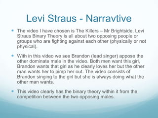 Levi Straus - Narravtive
 The video I have chosen is The Killers – Mr Brightside. Levi
  Straus Binary Theory is all about two opposing people or
  groups who are fighting against each other (physically or not
  physical).
 With in this video we see Brandon (lead singer) appose the
  other dominate male in the video. Both men want this girl,
  Brandon wants that girl as he clearly loves her but the other
  man wants her to pimp her out. The video consists of
  Brandon singing to the girl but she is always doing what the
  other man wants.
 This video clearly has the binary theory within it from the
  competition between the two opposing males.
 