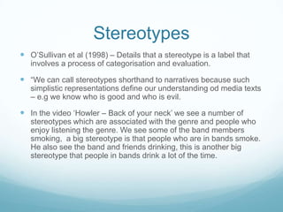 Stereotypes
 O’Sullivan et al (1998) – Details that a stereotype is a label that
   involves a process of categorisation and evaluation.

 “We can call stereotypes shorthand to narratives because such
   simplistic representations define our understanding od media texts
   – e.g we know who is good and who is evil.

 In the video ‘Howler – Back of your neck’ we see a number of
   stereotypes which are associated with the genre and people who
   enjoy listening the genre. We see some of the band members
   smoking, a big stereotype is that people who are in bands smoke.
   He also see the band and friends drinking, this is another big
   stereotype that people in bands drink a lot of the time.
 