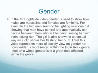 Gender
 In the Mr Brightside video gender is used to show how
  males are mescaline and females are feminine. For
  example the two men seem to be fighting over one girl
  showing that men have control and automatically can
  decide between them who will be being seeing her with
  even asking her. The girl is also shown in an sexual
  way as a clip shows her flashing her bum. I feel this
  video represents more of society view on gender not
  how gender is represented within the Indie Rock genre.
  I feel on a whole gender isn’t a great deal affected
  within the genre.
 